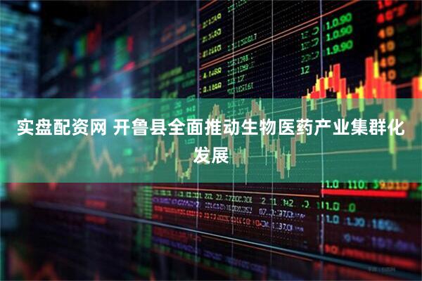 实盘配资网 开鲁县全面推动生物医药产业集群化发展