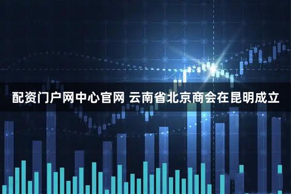 配资门户网中心官网 云南省北京商会在昆明成立