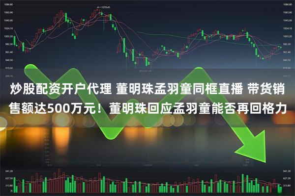 炒股配资开户代理 董明珠孟羽童同框直播 带货销售额达500万元！董明珠回应孟羽童能否再回格力