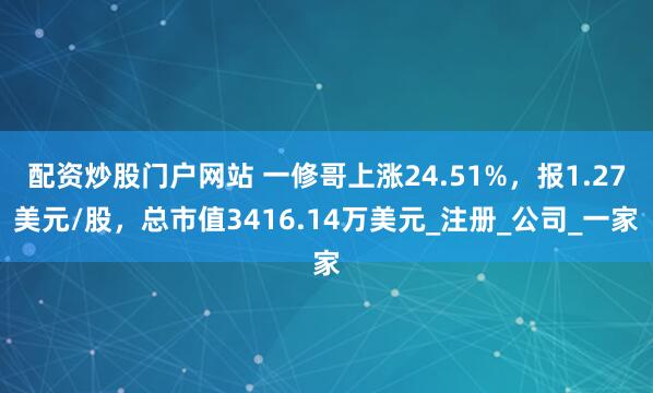 配资炒股门户网站 一修哥上涨24.51%，报1.27美元/股，总市值3416.14万美元_注册_公司_一家