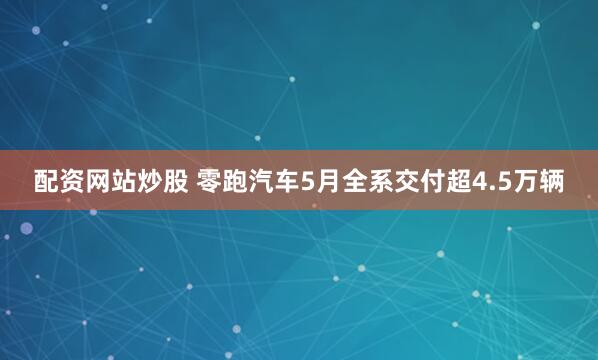 配资网站炒股 零跑汽车5月全系交付超4.5万辆