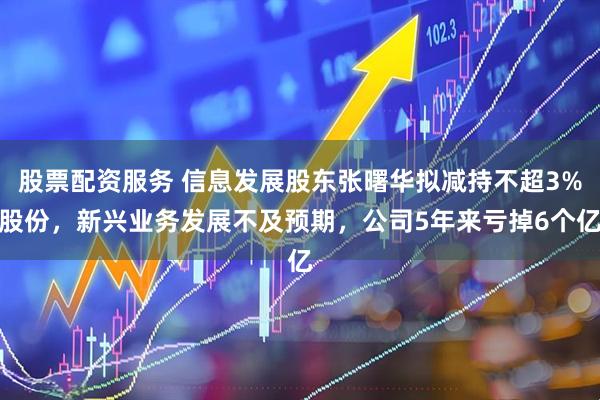 股票配资服务 信息发展股东张曙华拟减持不超3%股份，新兴业务发展不及预期，公司5年来亏掉6个亿