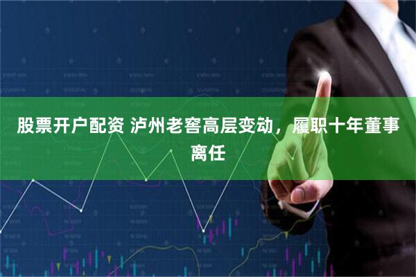 股票开户配资 泸州老窖高层变动，履职十年董事离任