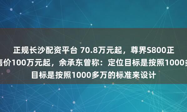 正规长沙配资平台 70.8万元起，尊界S800正式上市！此前预售价100万元起，余承东曾称：定位目标是按照1000多万的标准来设计