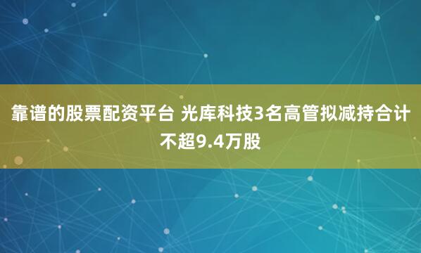 靠谱的股票配资平台 光库科技3名高管拟减持合计不超9.4万股