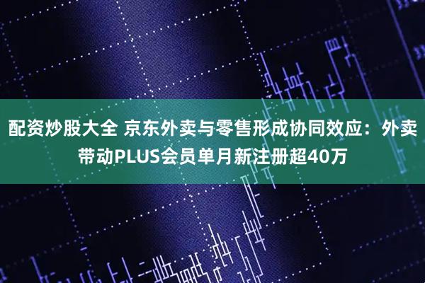 配资炒股大全 京东外卖与零售形成协同效应：外卖带动PLUS会员单月新注册超40万