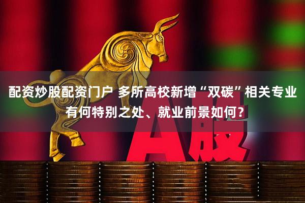配资炒股配资门户 多所高校新增“双碳”相关专业 有何特别之处、就业前景如何？