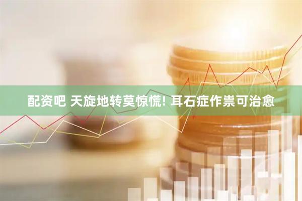 配资吧 天旋地转莫惊慌! 耳石症作祟可治愈