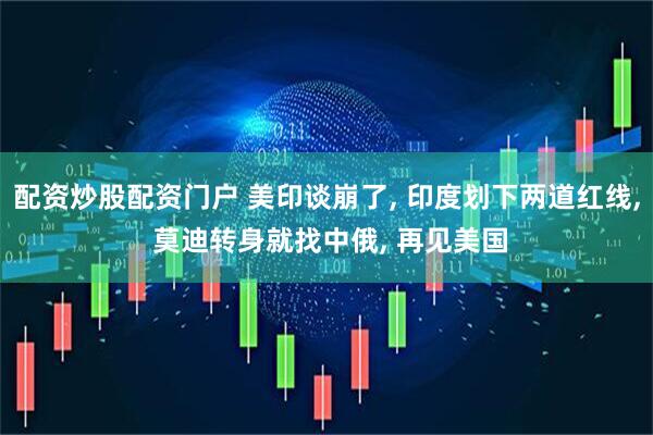 配资炒股配资门户 美印谈崩了, 印度划下两道红线, 莫迪转身就找中俄, 再见美国
