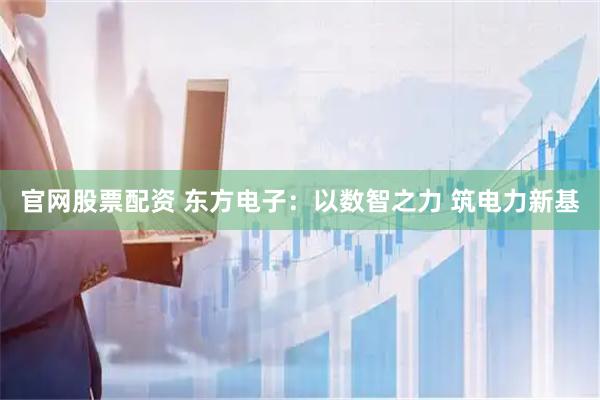 官网股票配资 东方电子：以数智之力 筑电力新基