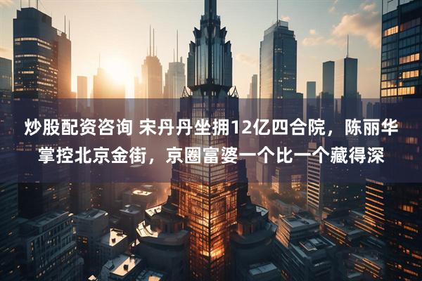 炒股配资咨询 宋丹丹坐拥12亿四合院，陈丽华掌控北京金街，京圈富婆一个比一个藏得深