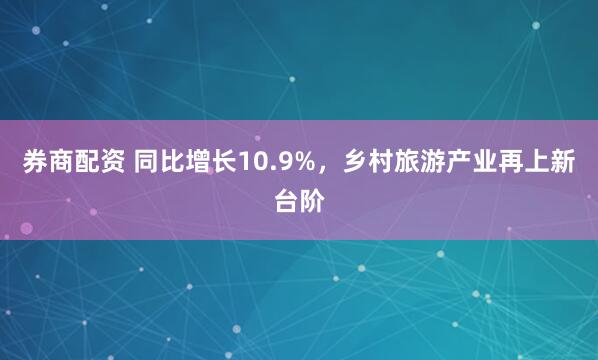 券商配资 同比增长10.9%，乡村旅游产业再上新台阶