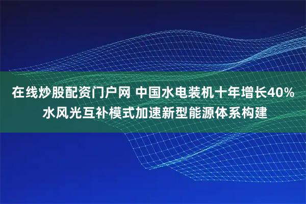 在线炒股配资门户网 中国水电装机十年增长40% 水风光互补模式加速新型能源体系构建