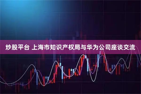 炒股平台 上海市知识产权局与华为公司座谈交流