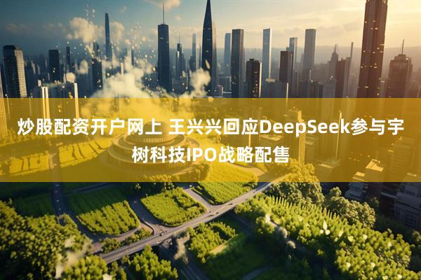 炒股配资开户网上 王兴兴回应DeepSeek参与宇树科技IPO战略配售