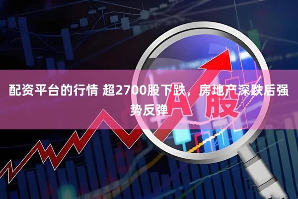 配资平台的行情 超2700股下跌，房地产深跌后强势反弹